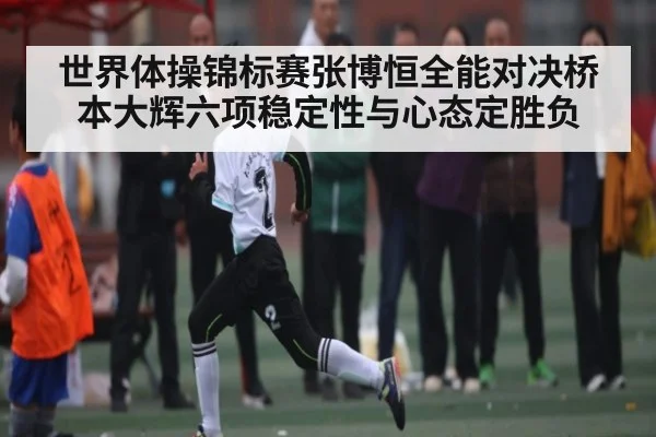 世界体操锦标赛张博恒全能对决桥本大辉六项稳定性与心态定胜负